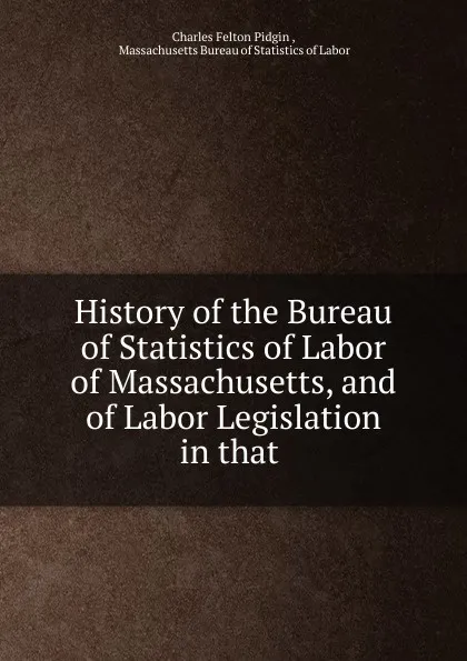 Обложка книги History of the Bureau of Statistics of Labor of Massachusetts, and of Labor Legislation in that ., Charles Felton Pidgin