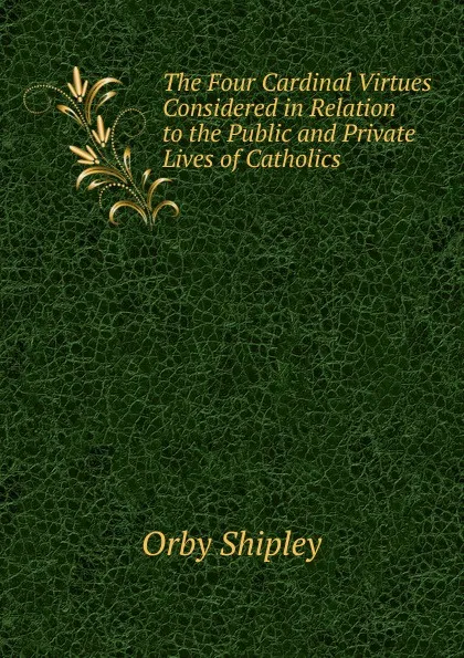 Обложка книги The Four Cardinal Virtues Considered in Relation to the Public and Private Lives of Catholics ., Orby Shipley