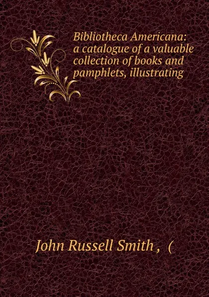 Обложка книги Bibliotheca Americana: a catalogue of a valuable collection of books and pamphlets, illustrating ., John Russell Smith