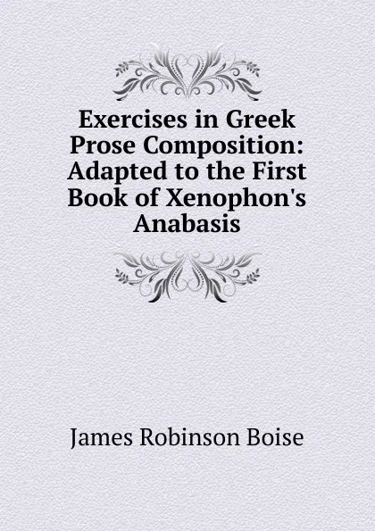 Обложка книги Exercises in Greek Prose Composition: Adapted to the First Book of Xenophon.s Anabasis, James Robinson Boise