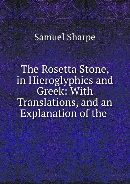 Обложка книги The Rosetta Stone, in Hieroglyphics and Greek: With Translations, and an Explanation of the ., Samuel Sharpe