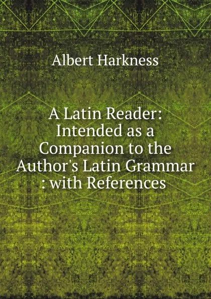 Обложка книги A Latin Reader: Intended as a Companion to the Author.s Latin Grammar : with References ., Albert Harkness