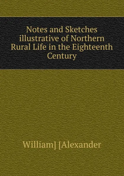 Обложка книги Notes and Sketches illustrative of Northern Rural Life in the Eighteenth Century, William Alexander