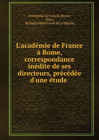 Обложка книги L.academie de France a Rome, correspondance inedite de ses directeurs, precedee d.une etude ., Richard Albert Lecoy de la Marche