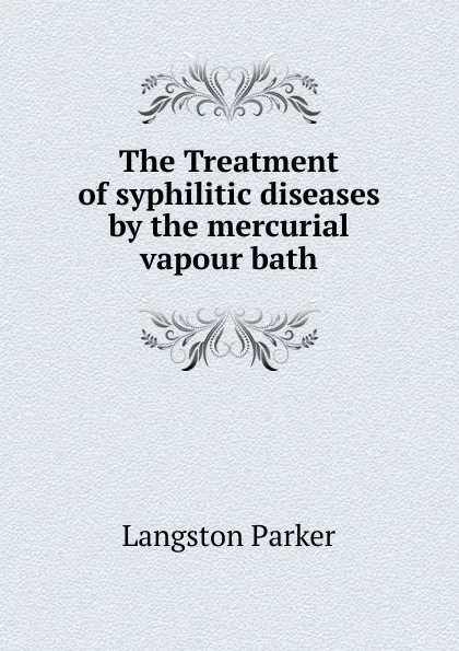 Обложка книги The Treatment of syphilitic diseases by the mercurial vapour bath, Langston Parker