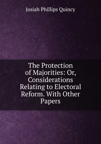 Обложка книги The Protection of Majorities: Or, Considerations Relating to Electoral Reform. With Other Papers, Josiah Phillips Quincy