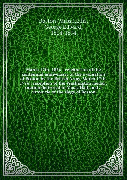 Обложка книги March 17th, 1876 : celebration of the centennial anniversary of the evacuation of Boston by the British Army, March 17th, 1776 : reception of the Washington medal : oration delivered in Music Hall, and a chronicle of the siege of Boston, George Edward Ellis