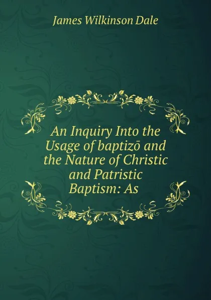 Обложка книги An Inquiry Into the Usage of baptizo and the Nature of Christic and Patristic Baptism: As ., James Wilkinson Dale