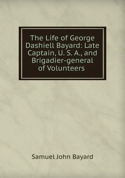 Обложка книги The Life of George Dashiell Bayard: Late Captain, U. S. A., and Brigadier-general of Volunteers ., Samuel John Bayard