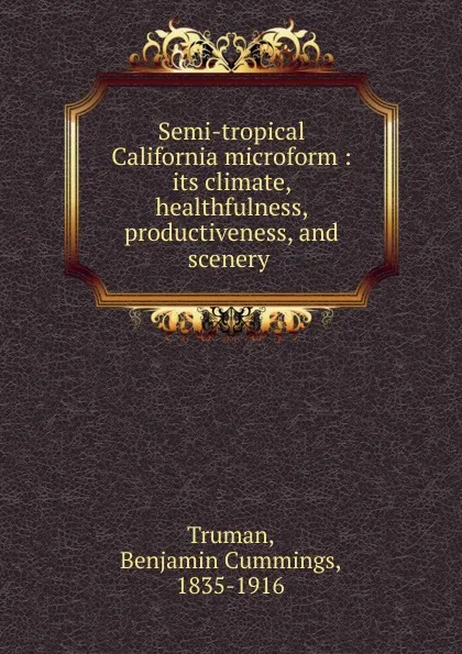 Обложка книги Semi-tropical California microform : its climate, healthfulness, productiveness, and scenery ., Benjamin Cummings Truman