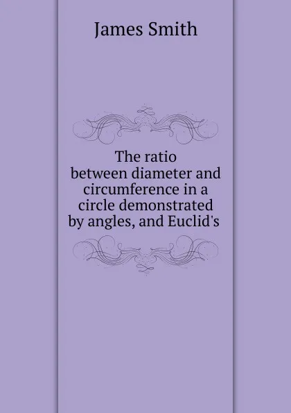 Обложка книги The ratio between diameter and circumference in a circle demonstrated by angles, and Euclid.s ., James Smith