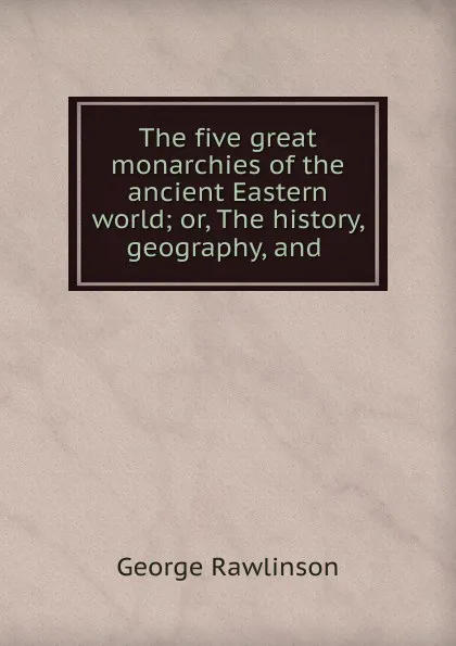 Обложка книги The five great monarchies of the ancient Eastern world; or, The history, geography, and ., George Rawlinson