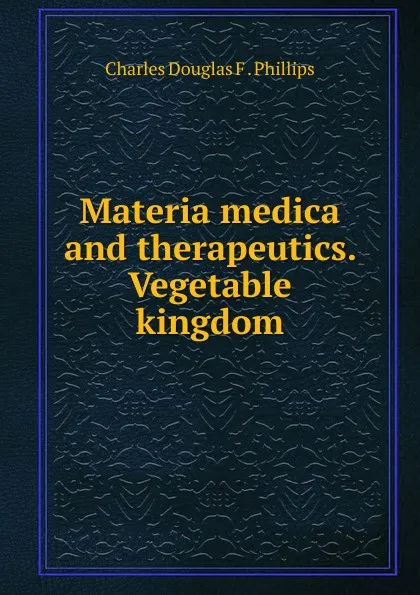 Обложка книги Materia medica and therapeutics. Vegetable kingdom, Charles Douglas F. Phillips