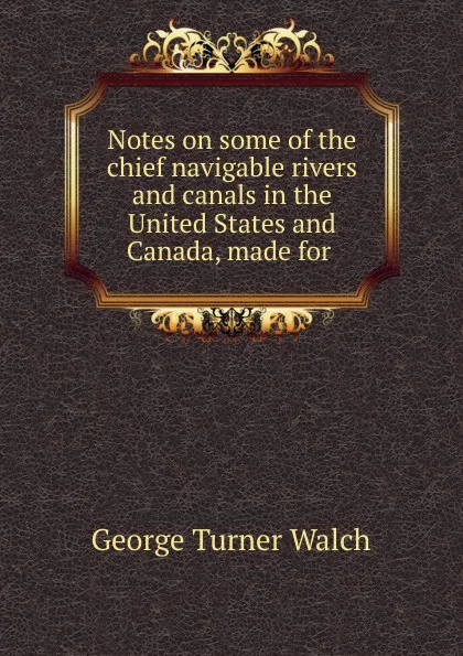 Обложка книги Notes on some of the chief navigable rivers and canals in the United States and Canada, made for ., George Turner Walch