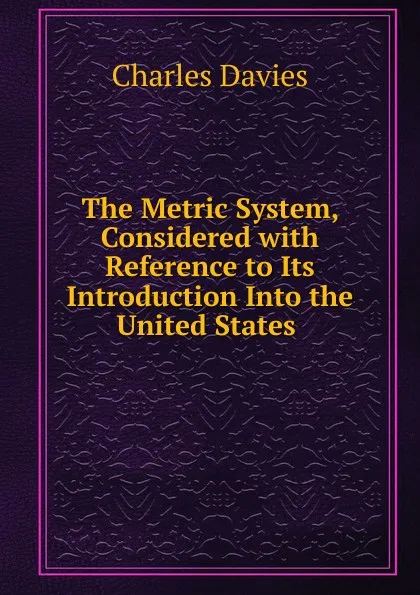 Обложка книги The Metric System, Considered with Reference to Its Introduction Into the United States ., Davies Charles