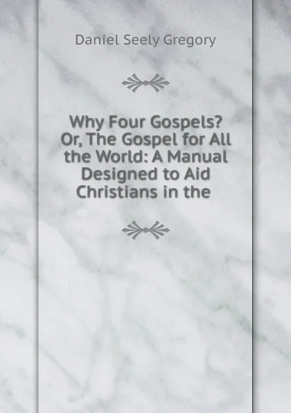 Обложка книги Why Four Gospels. Or, The Gospel for All the World: A Manual Designed to Aid Christians in the ., Daniel Seely Gregory