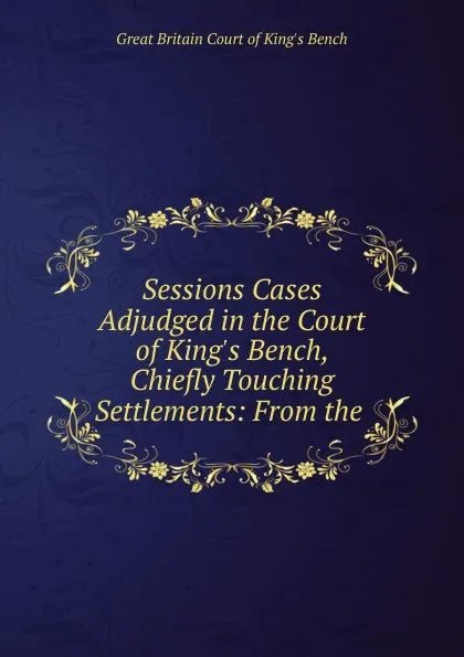 Обложка книги Sessions Cases Adjudged in the Court of King.s Bench, Chiefly Touching Settlements: From the ., Great Britain Court of King's Bench