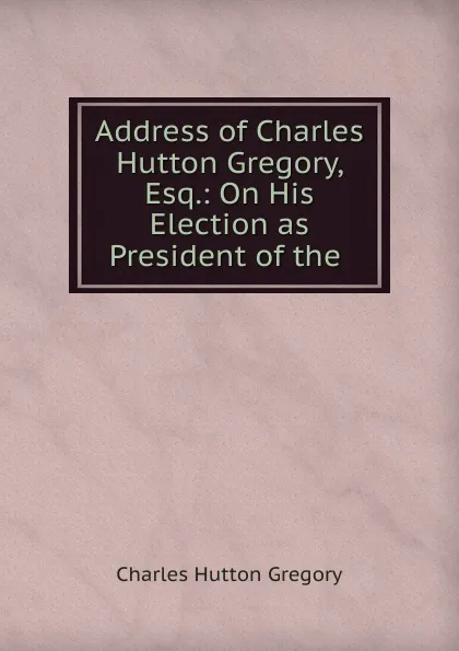 Обложка книги Address of Charles Hutton Gregory, Esq.: On His Election as President of the ., Charles Hutton Gregory