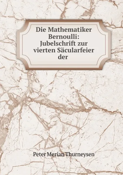 Обложка книги Die Mathematiker Bernoulli: Jubelschrift zur vierten Sacularfeier der ., Peter Merian Thurneysen