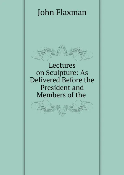 Обложка книги Lectures on Sculpture: As Delivered Before the President and Members of the ., John Flaxman