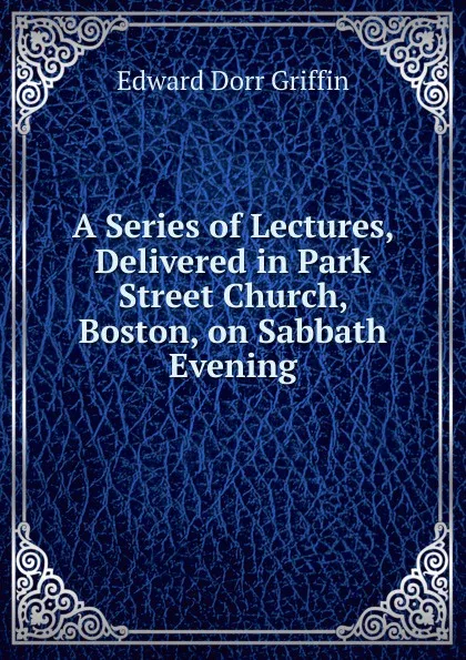 Обложка книги A Series of Lectures, Delivered in Park Street Church, Boston, on Sabbath Evening, Edward Dorr Griffin