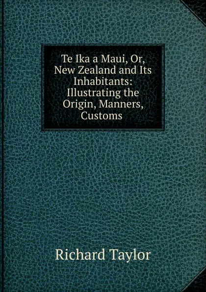 Обложка книги Te Ika a Maui, Or, New Zealand and Its Inhabitants: Illustrating the Origin, Manners, Customs ., Richard Taylor