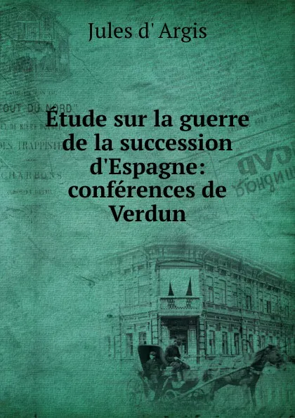 Обложка книги Etude sur la guerre de la succession d.Espagne: conferences de Verdun, Jules d' Argis