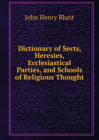 Обложка книги Dictionary of Sects, Heresies, Ecclesiastical Parties, and Schools of Religious Thought, John Henry Blunt