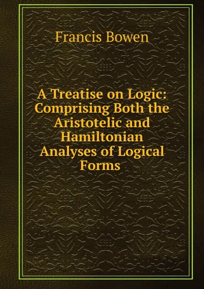 Обложка книги A Treatise on Logic: Comprising Both the Aristotelic and Hamiltonian Analyses of Logical Forms ., Francis Bowen