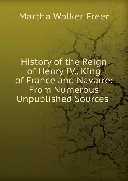 Обложка книги History of the Reign of Henry IV., King of France and Navarre: From Numerous Unpublished Sources ., Martha Walker Freer