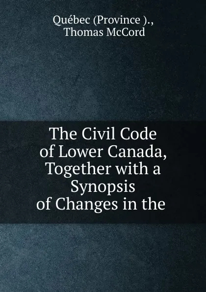 Обложка книги The Civil Code of Lower Canada, Together with a Synopsis of Changes in the ., Province