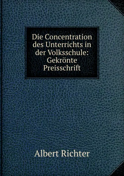 Обложка книги Die Concentration des Unterrichts in der Volksschule: Gekronte Preisschrift, Albert Richter