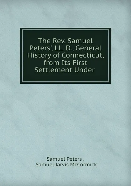 Обложка книги The Rev. Samuel Peters., LL. D., General History of Connecticut, from Its First Settlement Under ., Samuel Peters