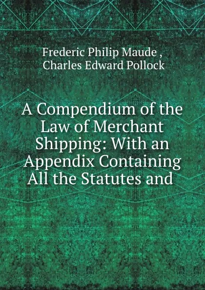 Обложка книги A Compendium of the Law of Merchant Shipping: With an Appendix Containing All the Statutes and ., Frederic Philip Maude