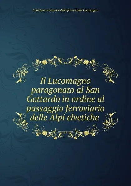 Обложка книги Il Lucomagno paragonato al San Gottardo in ordine al passaggio ferroviario delle Alpi elvetiche ., Comitato promotore della ferrovia del Lucomagno