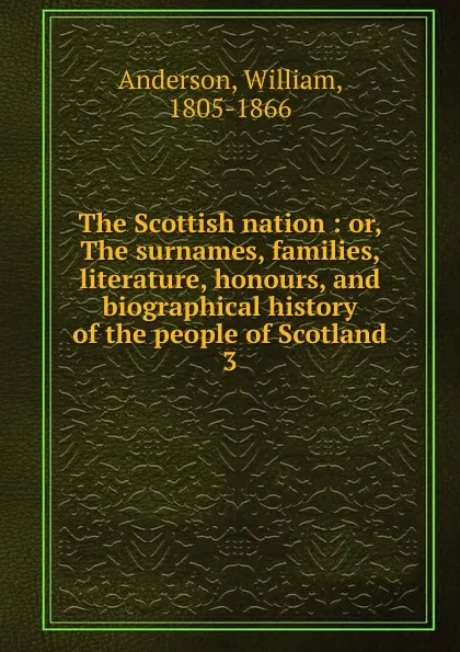 Обложка книги The Scottish nation : or, The surnames, families, literature, honours, and biographical history of the people of Scotland. 3, William Anderson