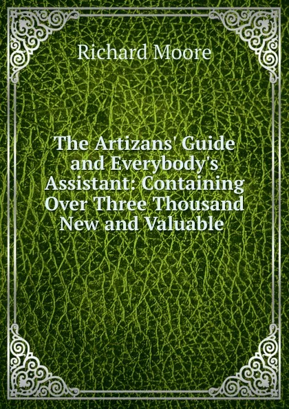 Обложка книги The Artizans. Guide and Everybody.s Assistant: Containing Over Three Thousand New and Valuable ., Richard Moore