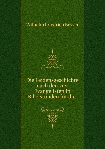 Обложка книги Die Leidensgeschichte nach den vier Evangelisten in Bibelstunden fur die ., Wilhelm F. Besser