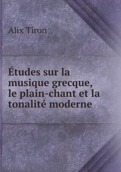 Обложка книги Etudes sur la musique grecque, le plain-chant et la tonalite moderne, Alix Tiron