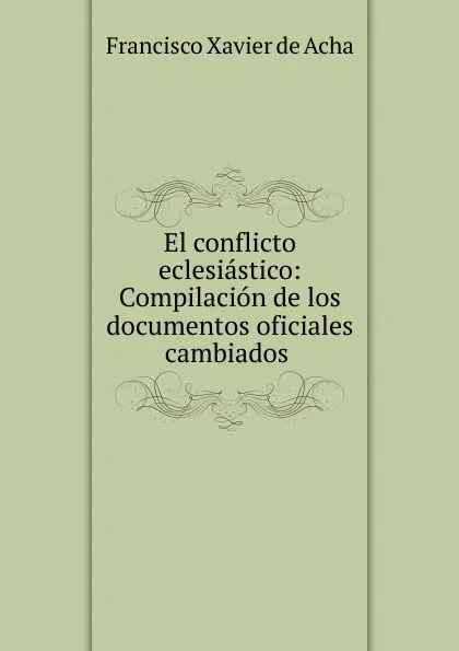 Обложка книги El conflicto eclesiastico: Compilacion de los documentos oficiales cambiados ., Francisco Xavier de Acha