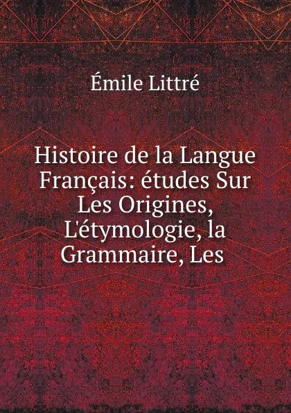 Обложка книги Histoire de la Langue Francais: etudes Sur Les Origines, L.etymologie, la Grammaire, Les ., Emile Littré