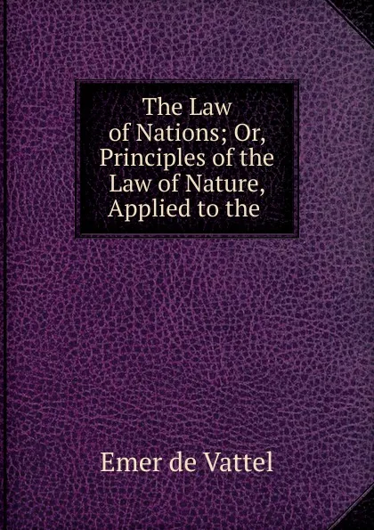 Обложка книги The Law of Nations; Or, Principles of the Law of Nature, Applied to the ., Emer de Vattel