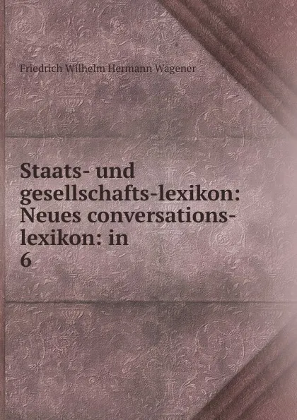 Обложка книги Staats- und gesellschafts-lexikon: Neues conversations-lexikon: in . 6, Friedrich Wilhelm Hermann Wagener