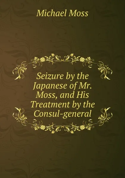 Обложка книги Seizure by the Japanese of Mr. Moss, and His Treatment by the Consul-general, Michael Moss