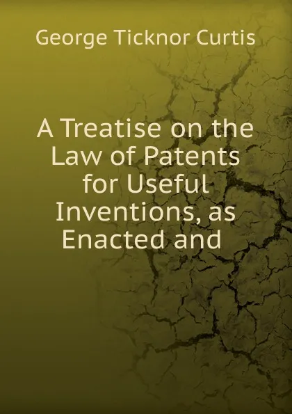 Обложка книги A Treatise on the Law of Patents for Useful Inventions, as Enacted and ., Curtis George Ticknor