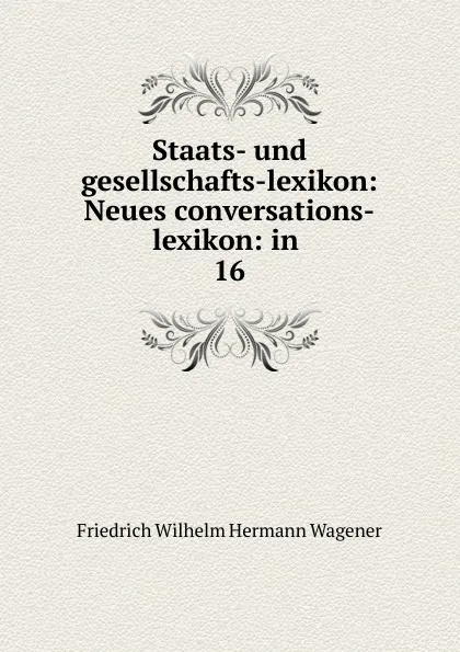 Обложка книги Staats- und gesellschafts-lexikon: Neues conversations-lexikon: in . 16, Friedrich Wilhelm Hermann Wagener