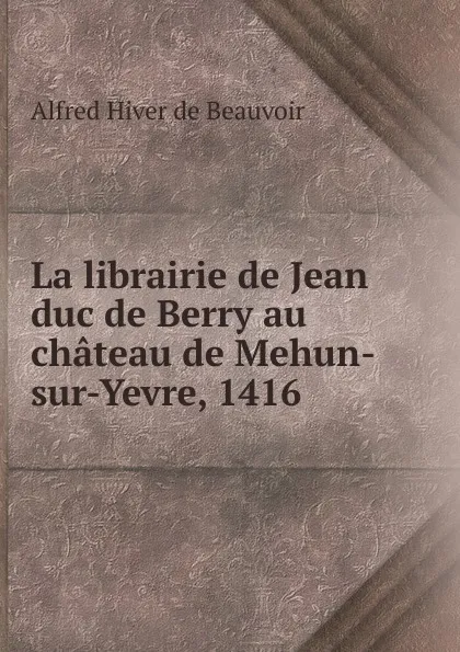 Обложка книги La librairie de Jean duc de Berry au chateau de Mehun-sur-Yevre, 1416 ., Alfred Hiver de Beauvoir