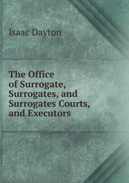 Обложка книги The Office of Surrogate, Surrogates, and Surrogates Courts, and Executors ., Isaac Dayton