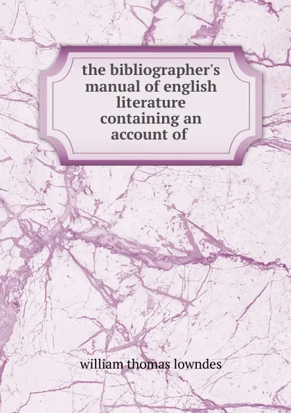 Обложка книги the bibliographer.s manual of english literature containing an account of ., William Thomas Lowndes