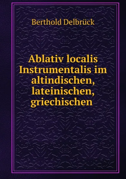 Обложка книги Ablativ localis Instrumentalis im altindischen, lateinischen, griechischen ., Berthold Delbrück